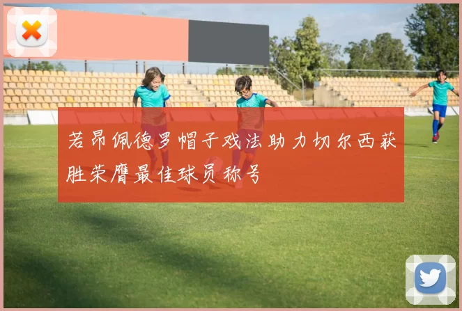 若昂佩德罗帽子戏法助力切尔西获胜荣膺最佳球员称号