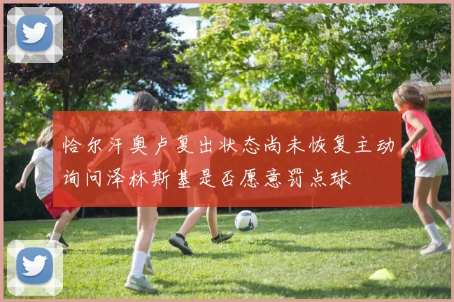 恰尔汗奥卢复出状态尚未恢复主动询问泽林斯基是否愿意罚点球