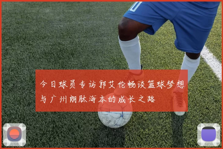 今日球员专访郭艾伦畅谈篮球梦想与广州朗肽海本的成长之路