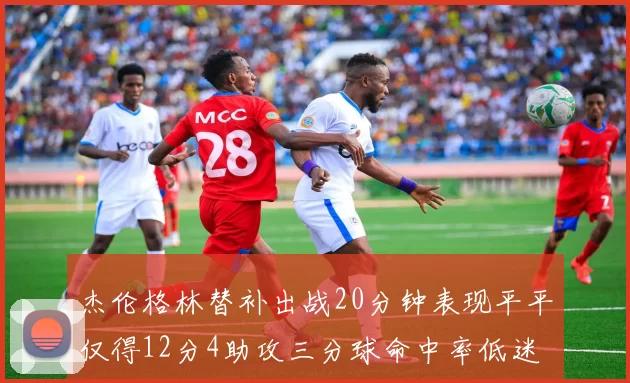 杰伦格林替补出战20分钟表现平平仅得12分4助攻三分球命中率低迷