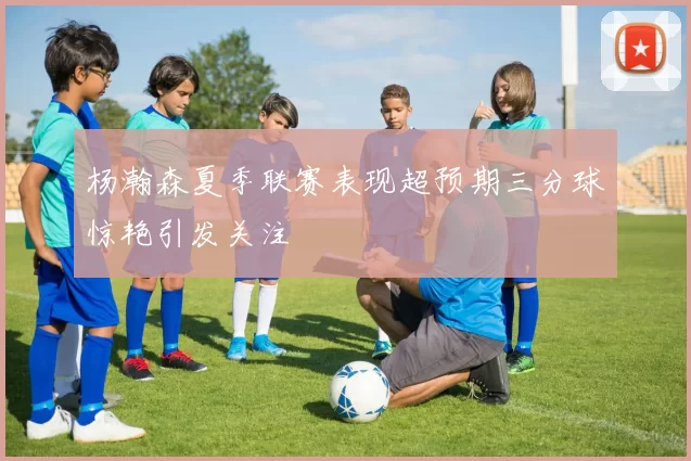 杨瀚森夏季联赛表现超预期三分球惊艳引发关注