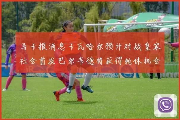马卡报消息卡瓦哈尔预计对战皇家社会首发巴尔韦德将获得轮休机会