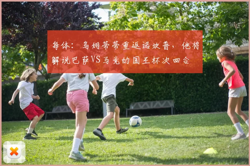 每体：乌姆蒂蒂重返诺坎普，他将解说巴萨VS马竞的国王杯次回合