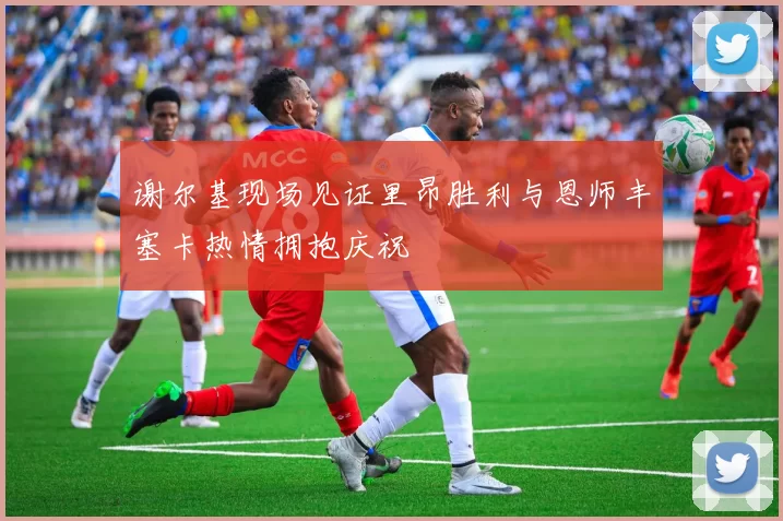 谢尔基现场见证里昂胜利与恩师丰塞卡热情拥抱庆祝