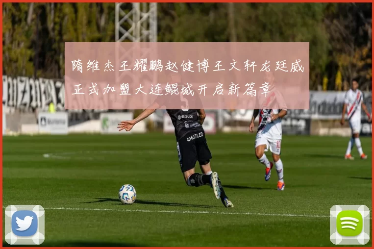 隋维杰王耀鹏赵健博王文轩龙廷威正式加盟大连鲲城开启新篇章