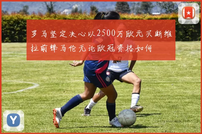 罗马坚定决心以2500万欧元买断维拉前锋马伦无论欧冠资格如何