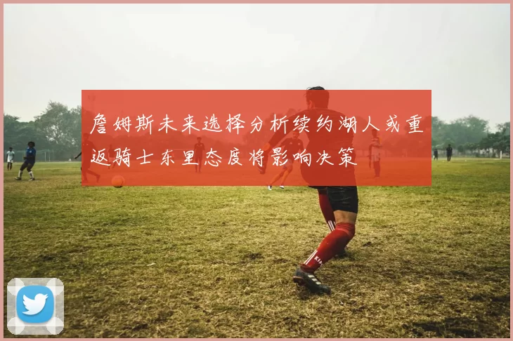 詹姆斯未来选择分析续约湖人或重返骑士东里态度将影响决策