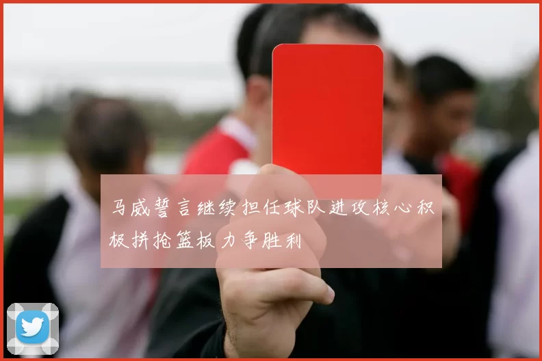 马威誓言继续担任球队进攻核心积极拼抢篮板力争胜利