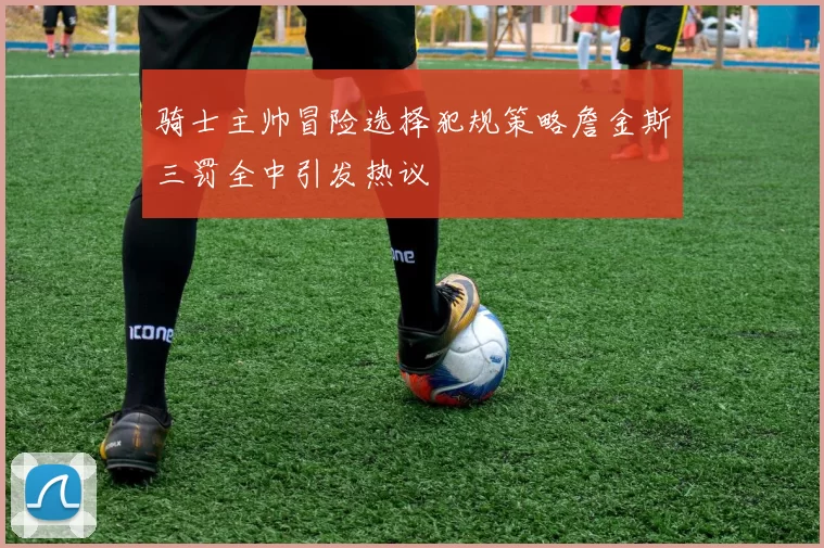 骑士主帅冒险选择犯规策略詹金斯三罚全中引发热议