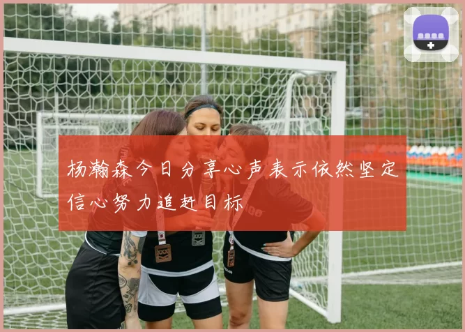 杨瀚森今日分享心声表示依然坚定信心努力追赶目标