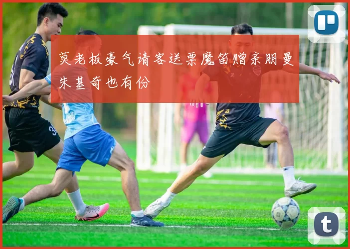 莫老板豪气请客送票魔笛赠亲朋曼朱基奇也有份