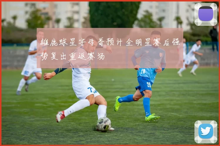 雄鹿球星字母哥预计全明星赛后强势复出重返赛场