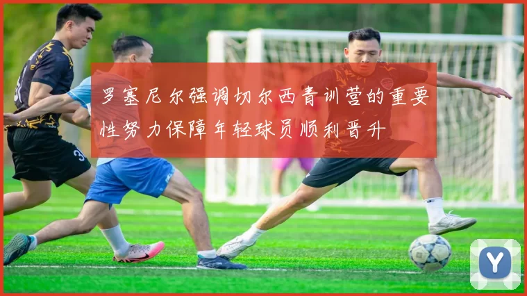 罗塞尼尔强调切尔西青训营的重要性努力保障年轻球员顺利晋升