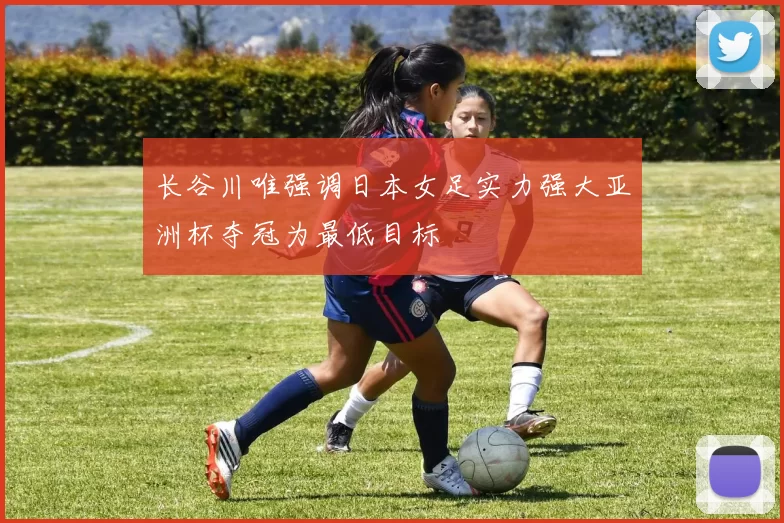 长谷川唯强调日本女足实力强大亚洲杯夺冠为最低目标
