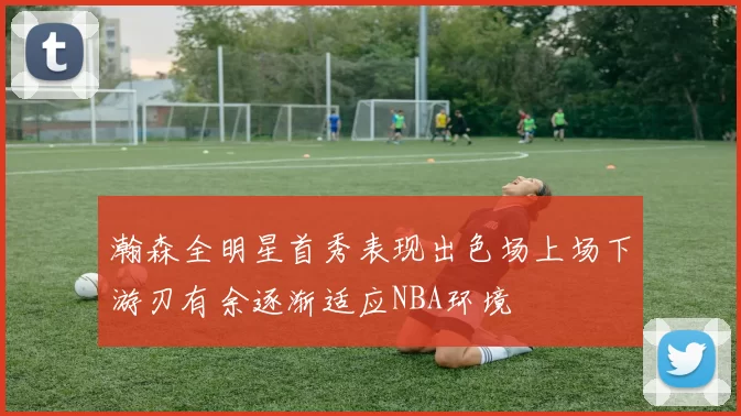 瀚森全明星首秀表现出色场上场下游刃有余逐渐适应NBA环境