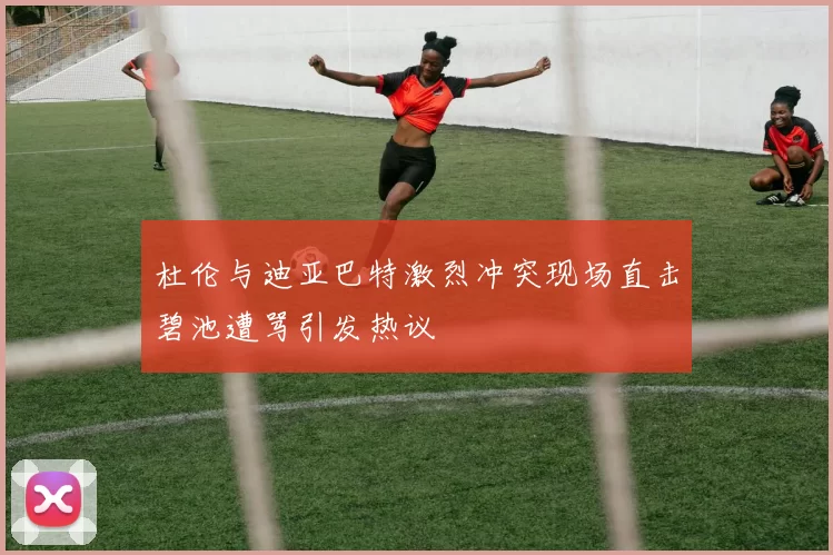 杜伦与迪亚巴特激烈冲突现场直击碧池遭骂引发热议