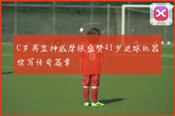 C罗再显神威摩根盛赞41岁进球机器续写传奇篇章
