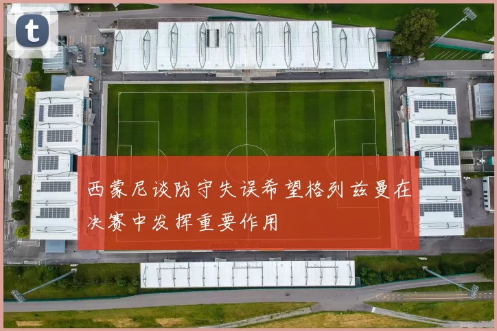 西蒙尼谈防守失误希望格列兹曼在决赛中发挥重要作用