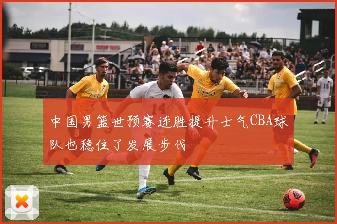 中国男篮世预赛连胜提升士气CBA球队也稳住了发展步伐